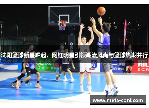沈阳篮球新星崛起,网红明星引领潮流风尚与篮球热潮并行 沈阳篮球新星崛起,网红明星引领潮流风尚与篮球热潮并行