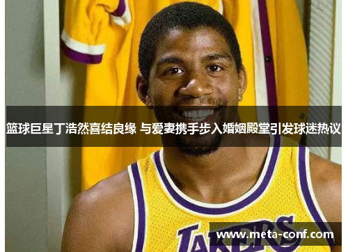 篮球巨星丁浩然喜结良缘 与爱妻携手步入婚姻殿堂引发球迷热议 篮球巨星丁浩然喜结良缘 与爱妻携手步入婚姻殿堂引发球迷热议