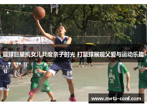 篮球巨星携女儿共度亲子时光 打篮球展现父爱与运动乐趣 篮球巨星携女儿共度亲子时光 打篮球展现父爱与运动乐趣